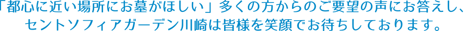 「都心に近い場所にお墓がほしい」多くの方からのご要望の声にお答えし、セントソフィアガーデン川崎は皆様を笑顔でお待ちしております。