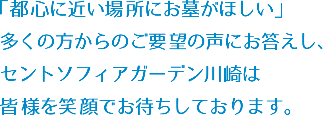 「都心に近い場所にお墓がほしい」多くの方からのご要望の声にお答えし、セントソフィアガーデン川崎は皆様を笑顔でお待ちしております。